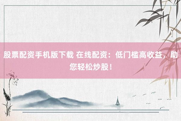 股票配资手机版下载 在线配资：低门槛高收益，助您轻松炒股！