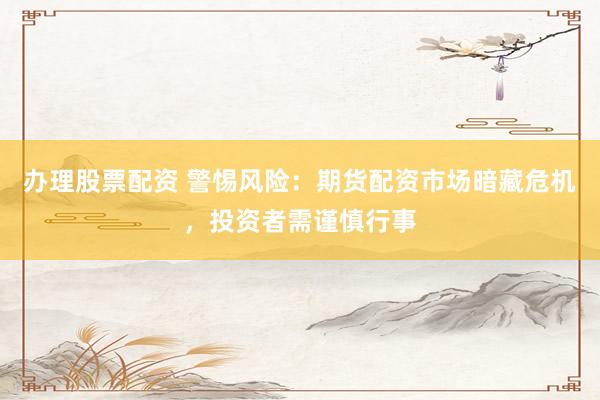 办理股票配资 警惕风险：期货配资市场暗藏危机，投资者需谨慎行事