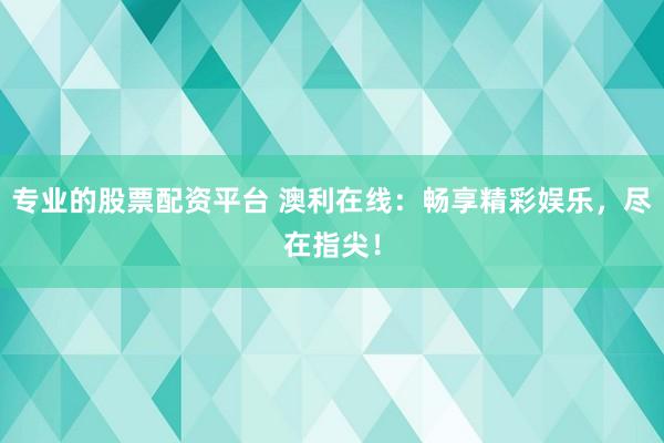 专业的股票配资平台 澳利在线：畅享精彩娱乐，尽在指尖！