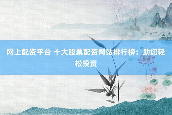 网上配资平台 十大股票配资网站排行榜：助您轻松投资
