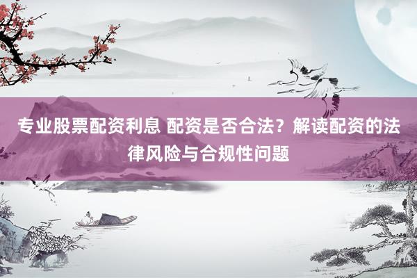 专业股票配资利息 配资是否合法？解读配资的法律风险与合规性问题