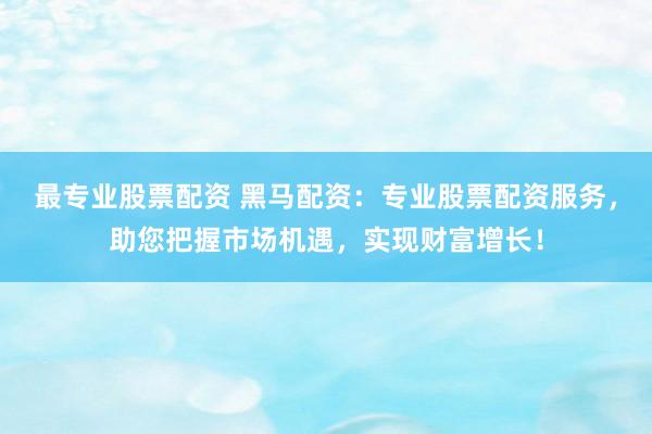 最专业股票配资 黑马配资：专业股票配资服务，助您把握市场机遇，实现财富增长！