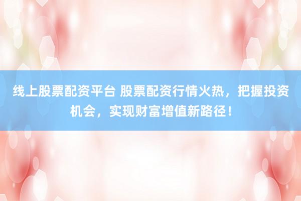 线上股票配资平台 股票配资行情火热，把握投资机会，实现财富增值新路径！