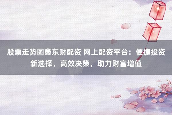 股票走势图鑫东财配资 网上配资平台：便捷投资新选择，高效决策，助力财富增值