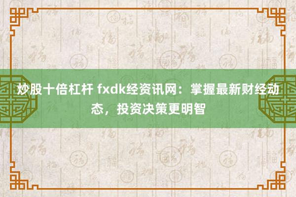 炒股十倍杠杆 fxdk经资讯网：掌握最新财经动态，投资决策更明智