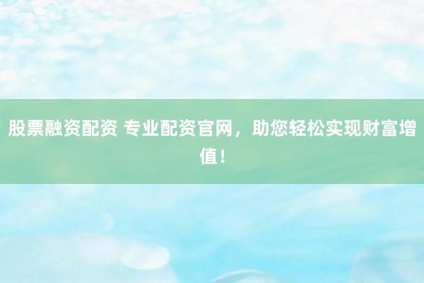 股票融资配资 专业配资官网，助您轻松实现财富增值！