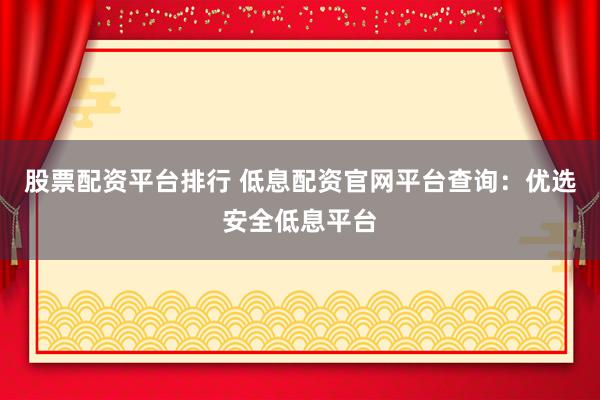股票配资平台排行 低息配资官网平台查询：优选安全低息平台