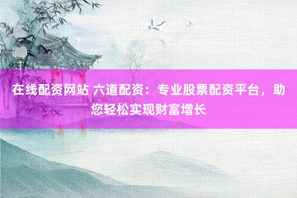 在线配资网站 六道配资：专业股票配资平台，助您轻松实现财富增长