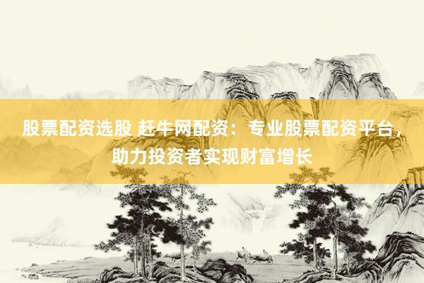 股票配资选股 赶牛网配资：专业股票配资平台，助力投资者实现财富增长