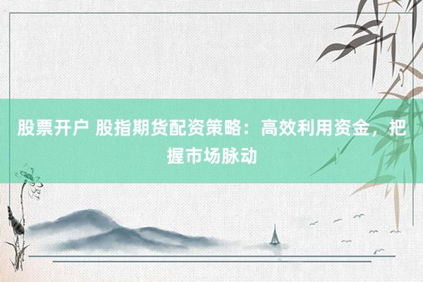 股票开户 股指期货配资策略：高效利用资金，把握市场脉动