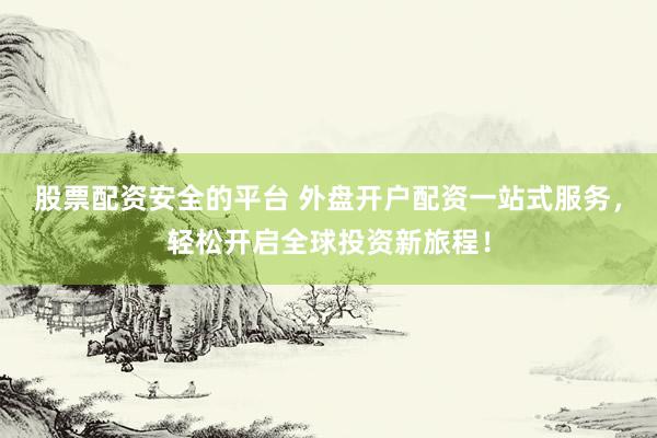 股票配资安全的平台 外盘开户配资一站式服务，轻松开启全球投资新旅程！