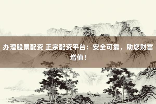 办理股票配资 正宗配资平台：安全可靠，助您财富增值！