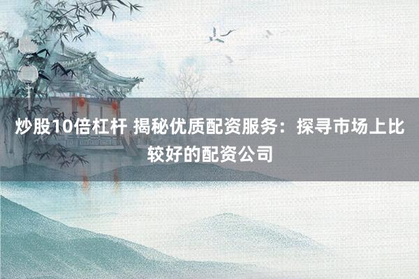 炒股10倍杠杆 揭秘优质配资服务：探寻市场上比较好的配资公司