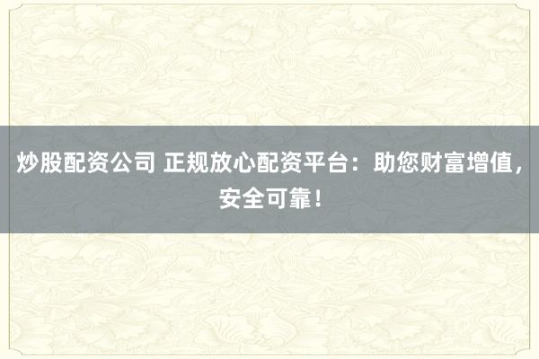 炒股配资公司 正规放心配资平台：助您财富增值，安全可靠！