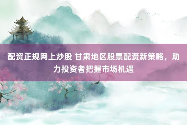 配资正规网上炒股 甘肃地区股票配资新策略，助力投资者把握市场机遇