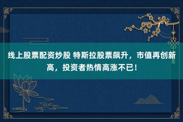 线上股票配资炒股 特斯拉股票飙升，市值再创新高，投资者热情高涨不已！