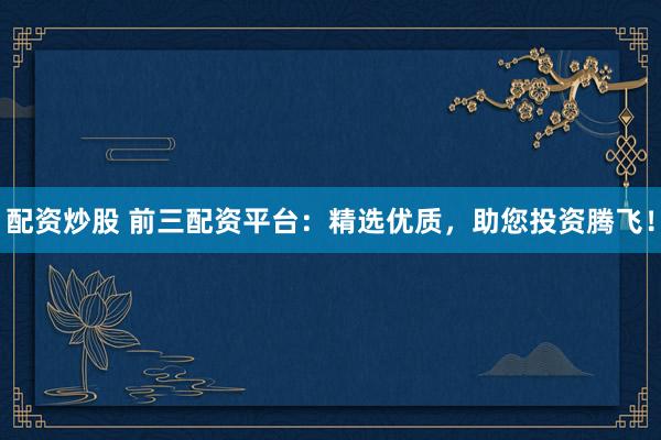 配资炒股 前三配资平台：精选优质，助您投资腾飞！