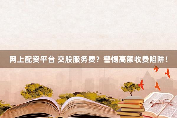 网上配资平台 交股服务费？警惕高额收费陷阱！