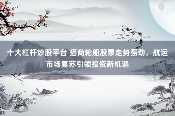 十大杠杆炒股平台 招商轮船股票走势强劲，航运市场复苏引领投资新机遇