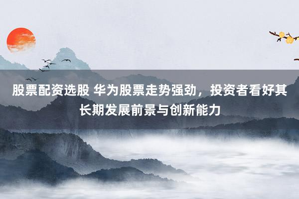 股票配资选股 华为股票走势强劲，投资者看好其长期发展前景与创新能力