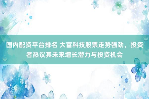 国内配资平台排名 大富科技股票走势强劲，投资者热议其未来增长潜力与投资机会