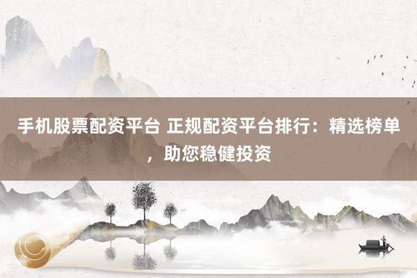 手机股票配资平台 正规配资平台排行：精选榜单，助您稳健投资