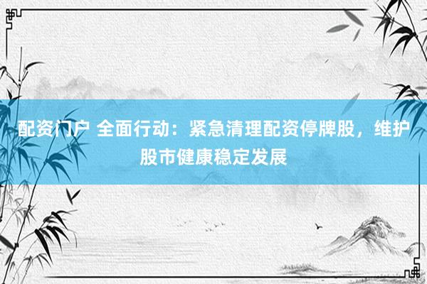 配资门户 全面行动：紧急清理配资停牌股，维护股市健康稳定发展
