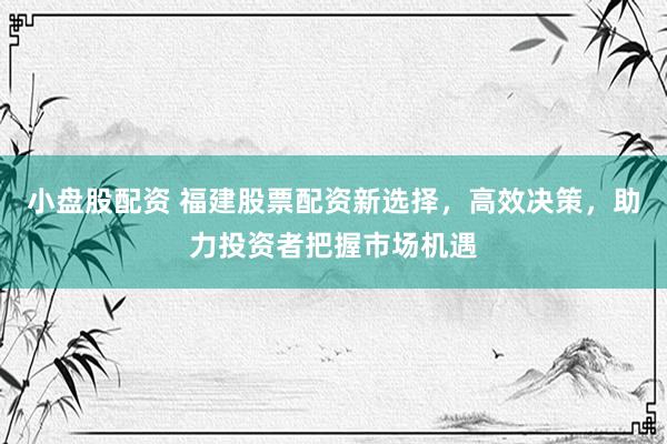 小盘股配资 福建股票配资新选择，高效决策，助力投资者把握市场机遇