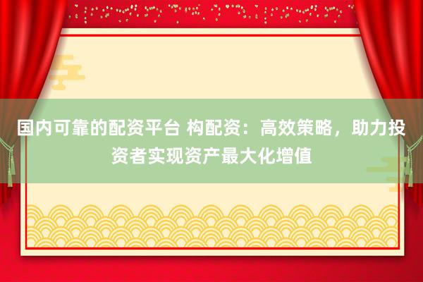 国内可靠的配资平台 构配资：高效策略，助力投资者实现资产最大化增值
