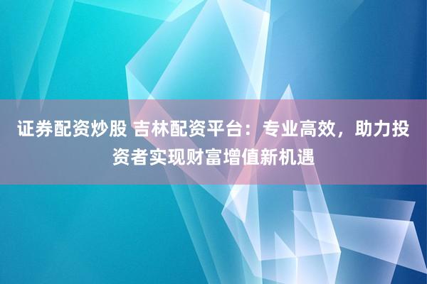 证券配资炒股 吉林配资平台：专业高效，助力投资者实现财富增值新机遇