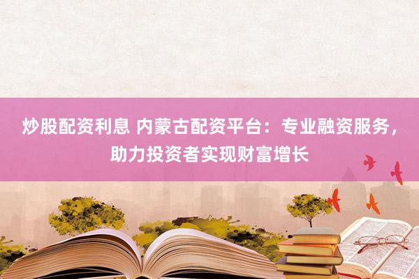 炒股配资利息 内蒙古配资平台：专业融资服务，助力投资者实现财富增长