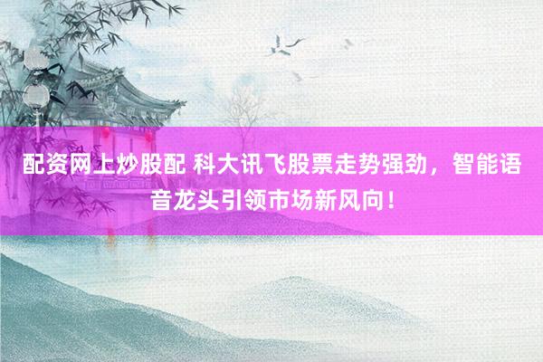 配资网上炒股配 科大讯飞股票走势强劲，智能语音龙头引领市场新风向！