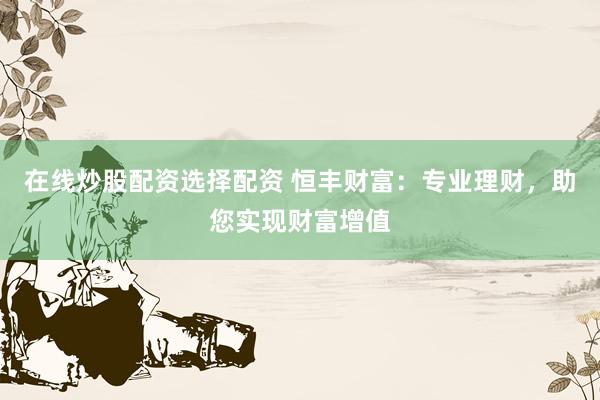 在线炒股配资选择配资 恒丰财富：专业理财，助您实现财富增值