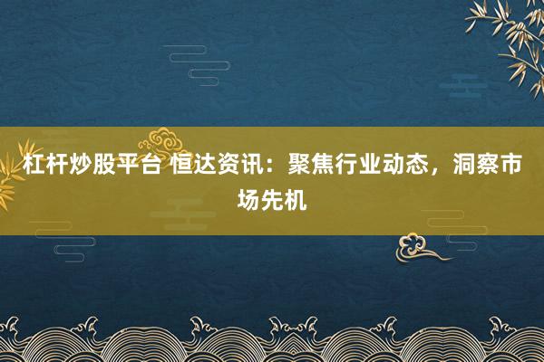 杠杆炒股平台 恒达资讯：聚焦行业动态，洞察市场先机