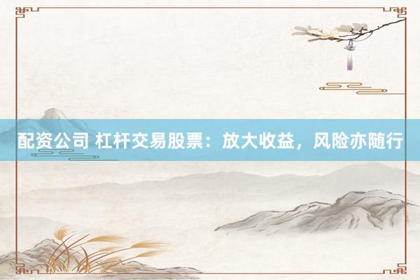 配资公司 杠杆交易股票：放大收益，风险亦随行