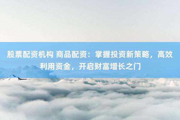 股票配资机构 商品配资：掌握投资新策略，高效利用资金，开启财富增长之门