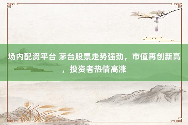 场内配资平台 茅台股票走势强劲，市值再创新高，投资者热情高涨