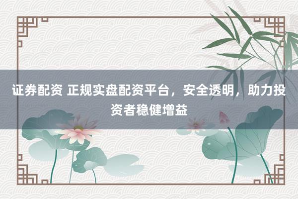 证券配资 正规实盘配资平台，安全透明，助力投资者稳健增益