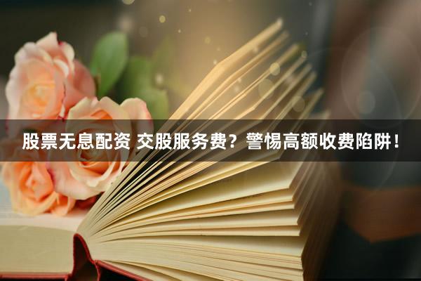 股票无息配资 交股服务费？警惕高额收费陷阱！