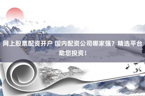 网上股票配资开户 国内配资公司哪家强？精选平台助您投资！