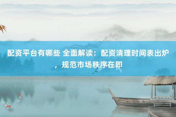 配资平台有哪些 全面解读：配资清理时间表出炉，规范市场秩序在即