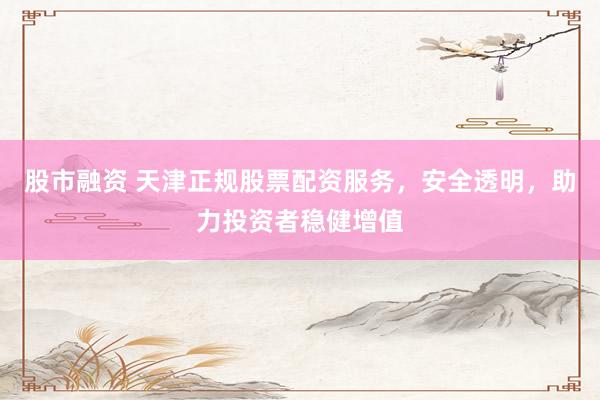 股市融资 天津正规股票配资服务，安全透明，助力投资者稳健增值