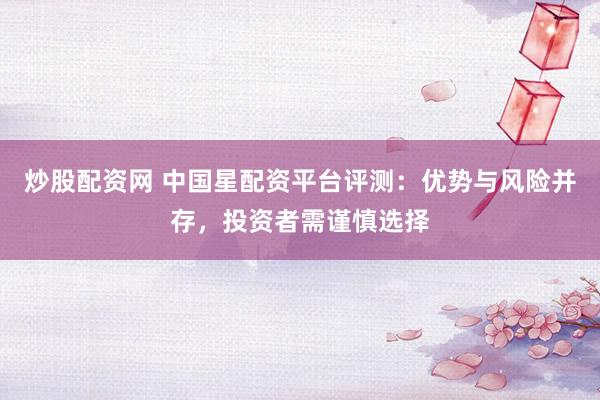 炒股配资网 中国星配资平台评测：优势与风险并存，投资者需谨慎选择