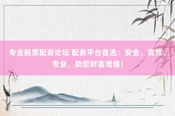 专业股票配资论坛 配资平台首选：安全、高效、专业，助您财富增值！