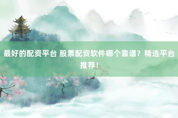 最好的配资平台 股票配资软件哪个靠谱？精选平台推荐！
