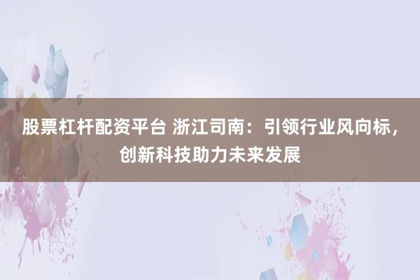 股票杠杆配资平台 浙江司南：引领行业风向标，创新科技助力未来发展