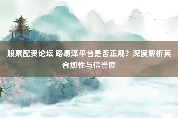 股票配资论坛 路易泽平台是否正规？深度解析其合规性与信誉度