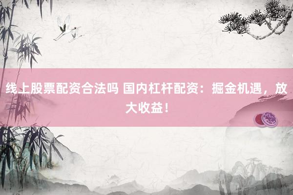线上股票配资合法吗 国内杠杆配资：掘金机遇，放大收益！