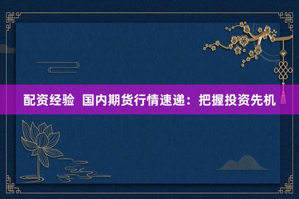 配资经验  国内期货行情速递：把握投资先机