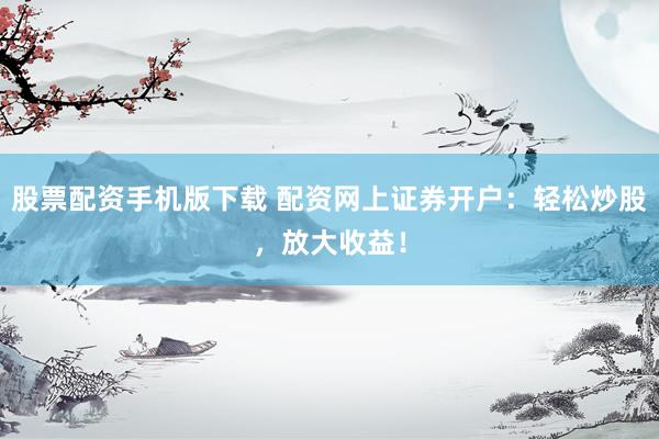 股票配资手机版下载 配资网上证券开户：轻松炒股，放大收益！